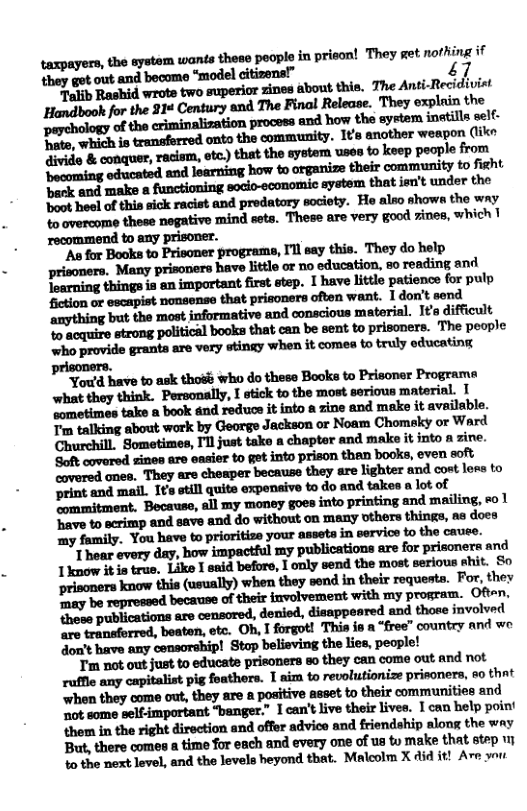 taxpayers, the aystem wande thoso peopls in priscn They et norhing if they got out and become “model citizons!” 47  “Talib Rashid wrote two superior zines about this. The Anti-Recidivist  Wﬁrw"‘muﬂﬂawm They explain the  o the criminalization process and how the system inatills self. Do, which is tranaferred onto the community. 1¢s another weapon (ke i & conquer, racism, otc) that the system uses to keep people from ‘becoming educated and learning how to organize their community to fight beck and make 8 functioning socio-economic system that jeu’t under the oot heel of this sick racist and predatory society. Hoe also shows the wny to overcome these negative mind sets. These are very good 7ines, which 1 recommend to any prisoner.  "As for Books to Prisoner programs, I’l say this. They do help prisoners. Many prisoners have littlo or no education, so reading and Toarning things is an important first step. 1 have little patience for pulp fiction or escapist nonsense that prisoners often want. I don’t send ‘anything but the most informative and conacious material. I¥’s difficult ‘% acquire strong political books that can be sent to prisoners. The peaple who provide grants are very stingy when it comes o truly educating  ‘Soft covared zines are easier to get into prison than books, even eoft covered ones. They are cheaper because they are lighter and cost lees to print and mail. 1¢’s etill quits expenaive to do and takes a lot of ommitment. Becauss, all my money goes into printing and mailing, eo 1 ‘Bave to scrimp and save and do without on many others things, as does my family. You have to prioritiss your asseta in servios to the cauee.  lhﬁmdﬂ.bvhp-ﬁﬁlmwhﬁuﬁmlmﬁupﬂmnmd Iknow it is true. Like 1 snid before, I only send the most serious ehit. So prisoners know this (usually) when they send in their requesta. For, they Taay be repressed because of their iavolvement with my program. Oft~n. thess publications are censored, denied, disappeared and thoee jnvolved  i i 2 “free” country and we  T not out just to educate prisoners so they can come out and not ruffle any capitalist pig foathers. 1 aim to revolutionize prisoners, &0 tht whon they come out, they are a positive asset to their communities and ‘ot some self-important “banger.” 1 can’t live their live. 1 can belp poin’ them in the right direction and offer advico and friendship along the way But, there comes a time for each and every one of s to make that step 4o the next level, and the levels heyond that. Malcolm X 4id it! Are yo 